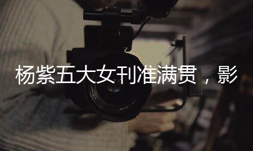 楊紫五大女刊準(zhǔn)滿貫，影視之星的新時(shí)尚篇章