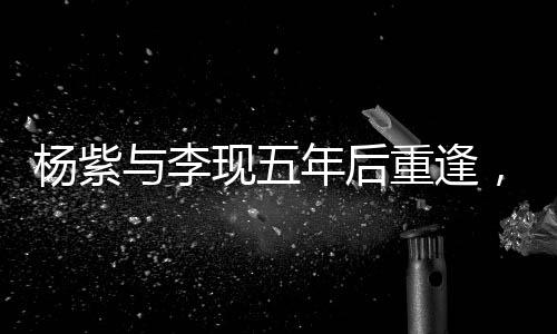 楊紫與李現(xiàn)五年后重逢，二搭合作引發(fā)期待——深度解析他們的變化與成長