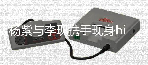 楊紫與李現(xiàn)攜手現(xiàn)身hi6，合拍氛圍獨具魅力
