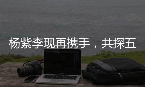 楊紫李現(xiàn)再攜手，共探五年后二搭變化，熒幕火花持續(xù)燃燒