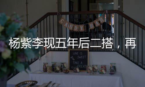 楊紫李現(xiàn)五年后二搭，再度攜手共創(chuàng)輝煌