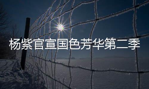 楊紫官宣國色芳華第二季即將啟動，新篇章引領(lǐng)期待