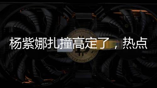 楊紫娜扎撞高定了，熱點(diǎn)事件的全方位解讀
