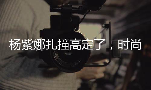 楊紫娜扎撞高定了，時(shí)尚碰撞引發(fā)關(guān)注熱議
