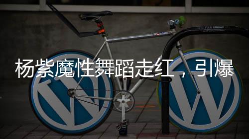 楊紫魔性舞蹈走紅，引爆全網(wǎng)熱議