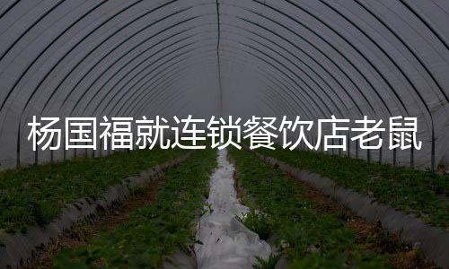 楊國(guó)福就連鎖餐飲店老鼠事件致歉，賠錢(qián)整改，重塑品牌形象