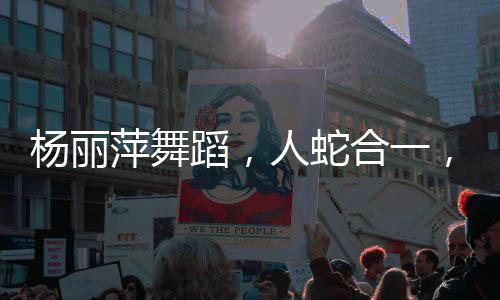楊麗萍舞蹈，人蛇合一，翩然起舞的藝術(shù)魅力