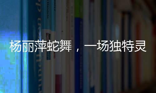 楊麗萍蛇舞，一場(chǎng)獨(dú)特靈動(dòng)的藝術(shù)盛宴