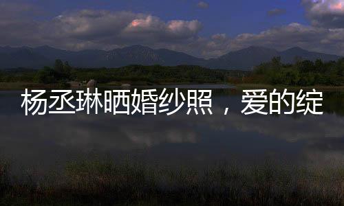 楊丞琳曬婚紗照，愛的綻放，幸福的啟程