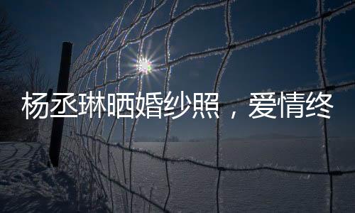 楊丞琳曬婚紗照，愛情終于修成正果，美好瞬間定格