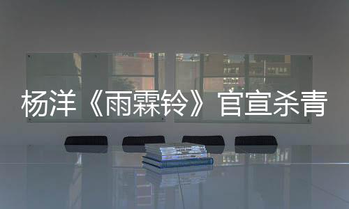 楊洋《雨霖鈴》官宣殺青 以赤誠之心鑄就俠骨展昭
