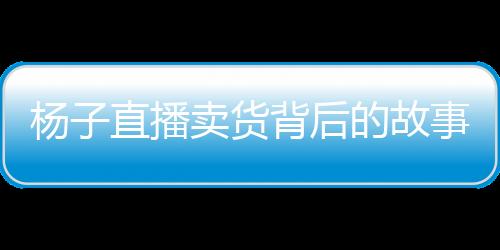 楊子直播賣貨背后的故事，家庭與事業(yè)的抉擇與挑戰(zhàn)