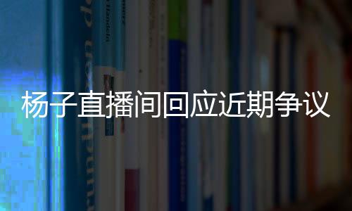 楊子直播間回應近期爭議