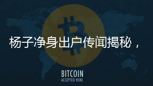 楊子凈身出戶傳聞揭秘，星二代面臨的家庭糾紛與挑戰(zhàn)
