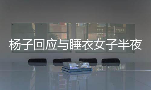 楊子回應與睡衣女子半夜打視頻，揭開真相的面紗