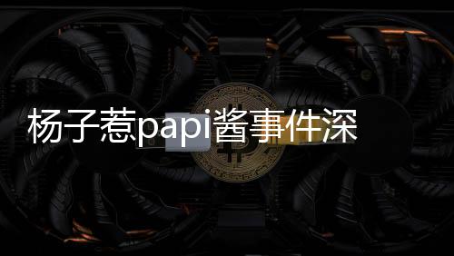 楊子惹papi醬事件深度解析