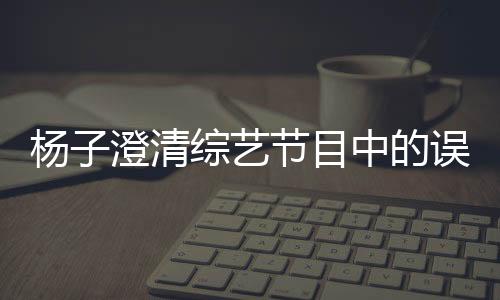 楊子澄清綜藝節(jié)目中的誤會，深夜打電話的實為助理