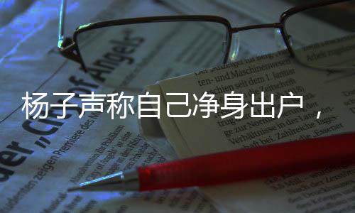 楊子聲稱(chēng)自己凈身出戶(hù)，引發(fā)社會(huì)熱議