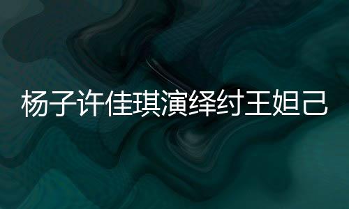 楊子許佳琪演繹紂王妲己傳奇故事，一段跨越千年的愛恨情仇