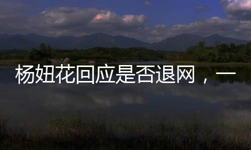 楊妞花回應(yīng)是否退網(wǎng)，一位網(wǎng)紅的決斷與未來(lái)展望