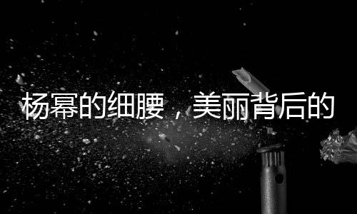 楊冪的細腰，美麗背后的努力與堅持