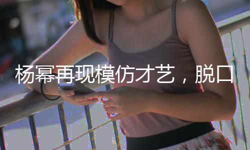 楊冪再現(xiàn)模仿才藝，脫口秀舞臺上再現(xiàn)向佐風采