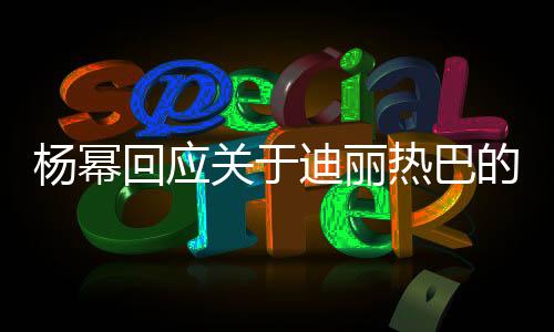 楊冪回應關于迪麗熱巴的熱議，不怕火，只追求真實自我