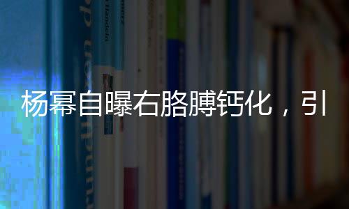 楊冪自曝右胳膊鈣化，引發(fā)關(guān)注與熱議