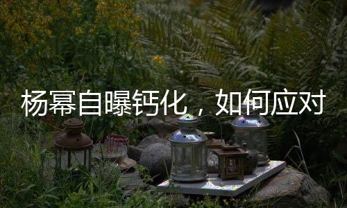 楊冪自曝鈣化，如何應(yīng)對預(yù)防——健康指南