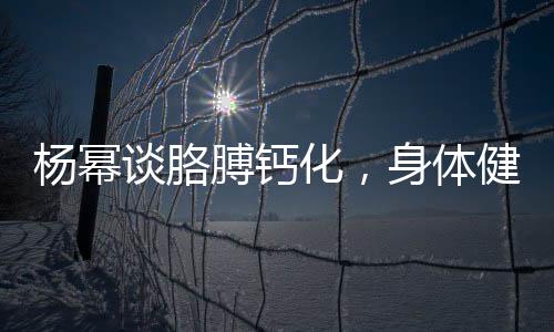 楊冪談胳膊鈣化，身體健康引關(guān)注，深入解讀與預(yù)防知識(shí)普及