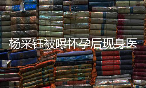 楊采鈺被曝懷孕后現(xiàn)身醫(yī)院產(chǎn)檢，引發(fā)網(wǎng)友熱議