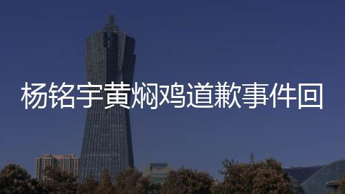 楊銘宇黃燜雞道歉事件回顧與反思