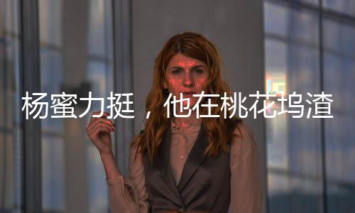 楊蜜力挺，他在桃花塢渣了眾女星