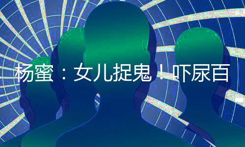 楊蜜：女兒捉鬼！嚇尿百萬觀眾