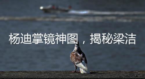 楊迪掌鏡神圖，揭秘梁潔神秘圖像背后的故事