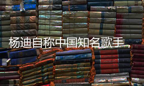 楊迪自稱中國知名歌手，音樂之路的閃耀之星
