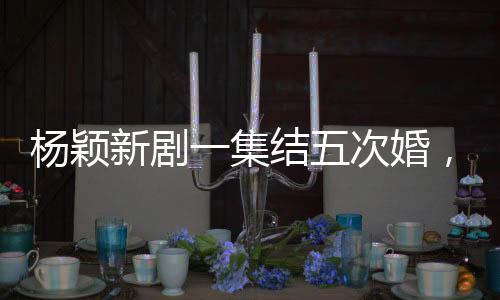 楊穎新劇一集結(jié)五次婚，熱議背后的故事解讀