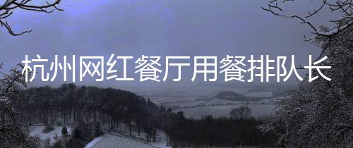 杭州網(wǎng)紅餐廳用餐排隊(duì)長(zhǎng)達(dá)九小時(shí)，熱門美食背后的故事