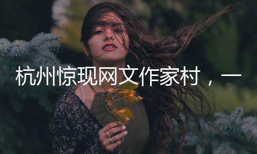 杭州驚現(xiàn)網(wǎng)文作家村，一網(wǎng)打盡文化新力量