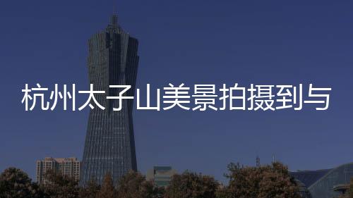 杭州太子山美景拍攝到與黃山交相呼應的壯麗景色