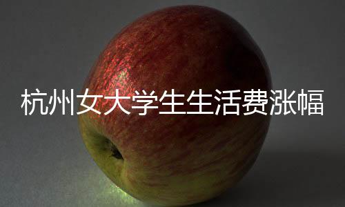 杭州女大學(xué)生生活費(fèi)漲幅計(jì)劃增至三千，生活成本與生活質(zhì)量的考量