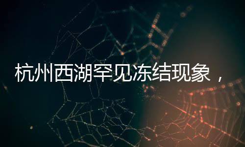 杭州西湖罕見凍結(jié)現(xiàn)象，冬季的冰湖奇景