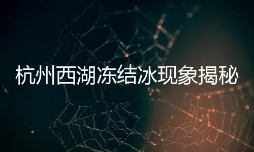 杭州西湖凍結(jié)冰現(xiàn)象揭秘，寒冬中的別樣風(fēng)景