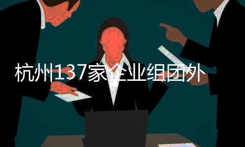 杭州137家企業(yè)組團(tuán)外出搶人，企業(yè)攜百億崗位開(kāi)啟大規(guī)模招聘行動(dòng)