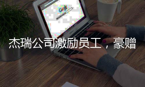 杰瑞公司激勵員工，豪贈37輛豪車，團隊凝聚力再次展現(xiàn)顯著成效