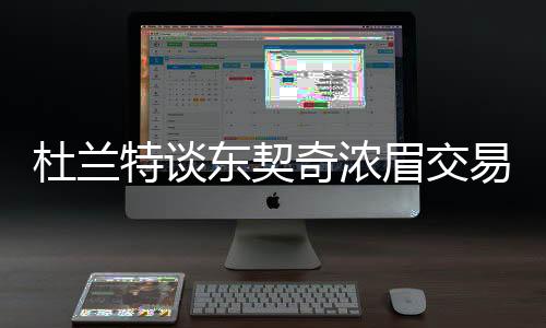 杜蘭特談東契奇濃眉交易，震驚聯(lián)盟，交易狂潮掀起波瀾