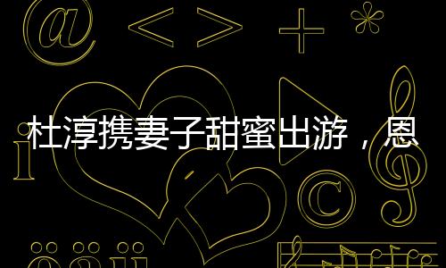杜淳攜妻子甜蜜出游，恩愛瞬間成焦點