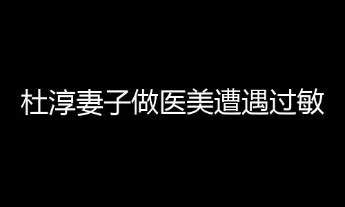 杜淳妻子做醫(yī)美遭遇過(guò)敏事件
