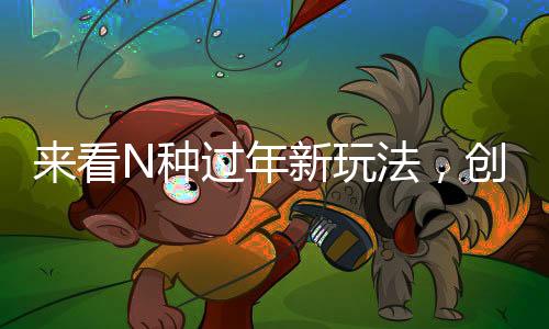 來(lái)看N種過(guò)年新玩法，創(chuàng)新傳統(tǒng)，共度佳節(jié)新風(fēng)尚