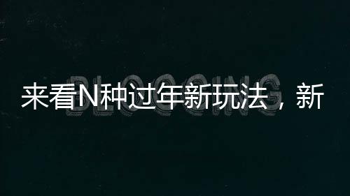 來(lái)看N種過(guò)年新玩法，新年新氣象，體驗(yàn)別樣年味